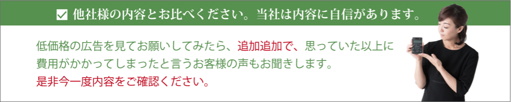 他社様の内容とお比べください。当社は内容に自信があります。低価格の広告を見てお願いしてみたら、追加追加で、思っていた以上に費用がかかってしまったと言うお客様の声もお聞きします。 是非今一度内容をご確認ください。 他社様の内容とお比べください。当社は内容に自信があります。低価格の広告を見てお願いしてみたら、追加追加で、思っていた以上に費用がかかってしまったと言うお客様の声もお聞きします。 是非今一度内容をご確認ください。
