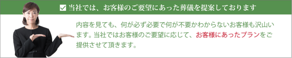 当社では、お客様のご要望にあった葬儀を提案しております。内容を見ても、何が必ず必要で何が不要かわからないお客様も沢山います。 当社ではお客様のご要望に応じて、お客様にあったプランをご提供させて頂きます。 当社では、お客様のご要望にあった葬儀を提案しております。内容を見ても、何が必ず必要で何が不要かわからないお客様も沢山います。 当社ではお客様のご要望に応じて、お客様にあったプランをご提供させて頂きます。